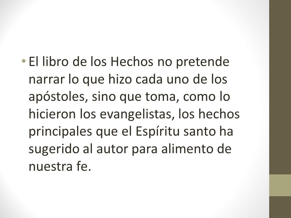 El libro de los Hechos no pretende narrar lo que hizo cada uno de los apóstoles, sino que toma, como lo hicieron los evangelistas, los hechos principales que el Espíritu santo ha sugerido al autor para alimento de nuestra fe.