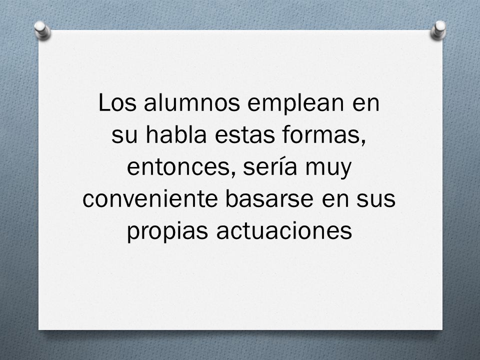 Los alumnos emplean en su habla estas formas, entonces, sería muy conveniente basarse en sus propias actuaciones