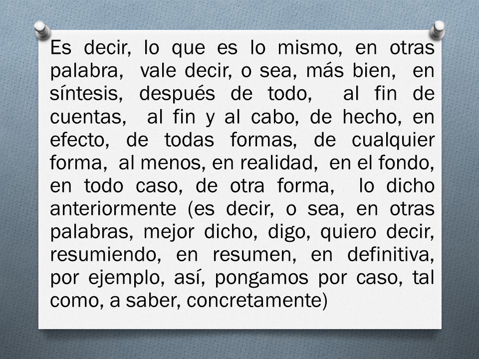 Es decir, lo que es lo mismo, en otras palabra, vale decir, o sea, más bien, en síntesis, después de todo, al fin de cuentas, al fin y al cabo, de hecho, en efecto, de todas formas, de cualquier forma, al menos, en realidad, en el fondo, en todo caso, de otra forma, lo dicho anteriormente (es decir, o sea, en otras palabras, mejor dicho, digo, quiero decir, resumiendo, en resumen, en definitiva, por ejemplo, así, pongamos por caso, tal como, a saber, concretamente)