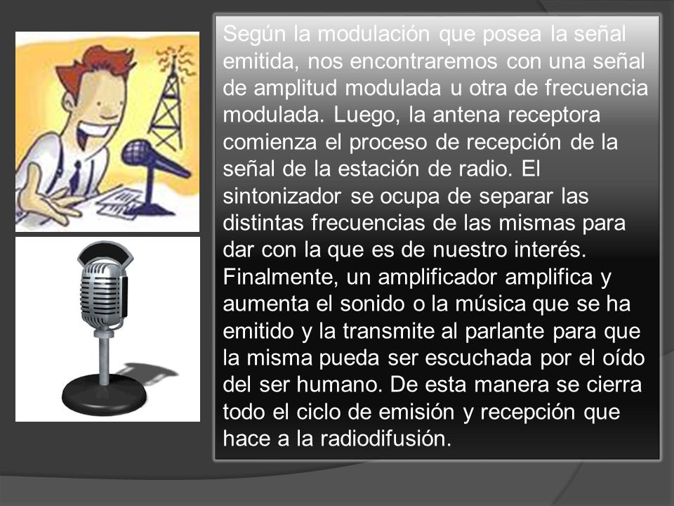 Según la modulación que posea la señal emitida, nos encontraremos con una señal de amplitud modulada u otra de frecuencia modulada. Luego, la antena receptora comienza el proceso de recepción de la señal de la estación de radio. El sintonizador se ocupa de separar las distintas frecuencias de las mismas para dar con la que es de nuestro interés.