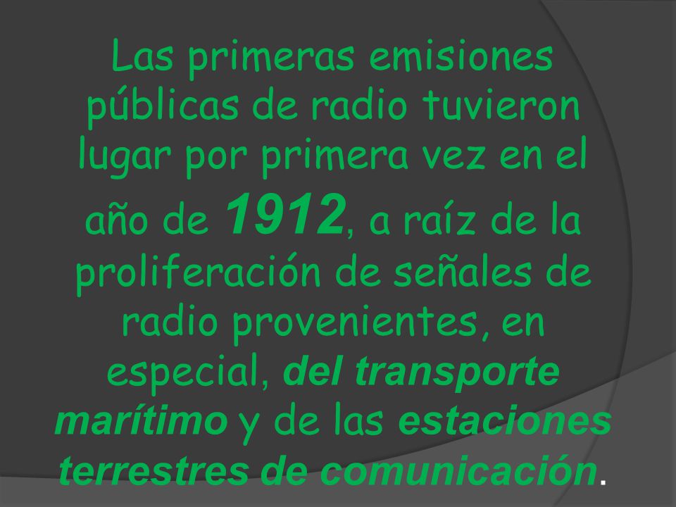 Las primeras emisiones públicas de radio tuvieron lugar por primera vez en el año de 1912, a raíz de la proliferación de señales de radio provenientes, en especial, del transporte marítimo y de las estaciones terrestres de comunicación.