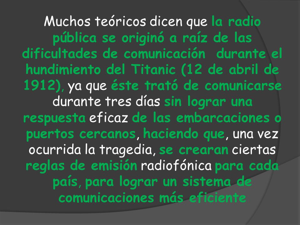 Muchos teóricos dicen que la radio pública se originó a raíz de las dificultades de comunicación durante el hundimiento del Titanic (12 de abril de 1912), ya que éste trató de comunicarse durante tres días sin lograr una respuesta eficaz de las embarcaciones o puertos cercanos, haciendo que, una vez ocurrida la tragedia, se crearan ciertas reglas de emisión radiofónica para cada país, para lograr un sistema de comunicaciones más eficiente
