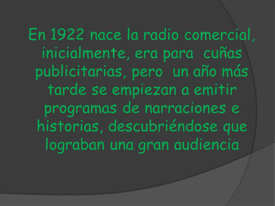 En 1922 nace la radio comercial, inicialmente, era para cuñas publicitarias, pero un año más tarde se empiezan a emitir programas de narraciones e historias, descubriéndose que lograban una gran audiencia