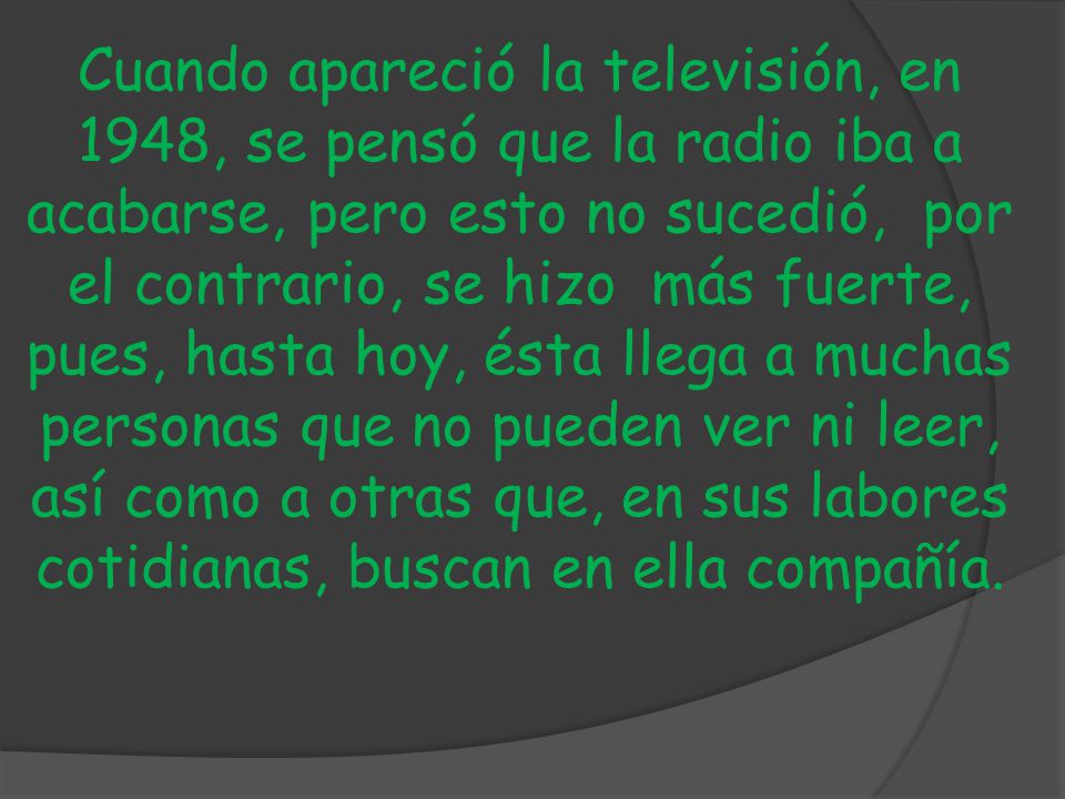 Cuando apareció la televisión, en 1948, se pensó que la radio iba a acabarse, pero esto no sucedió, por el contrario, se hizo más fuerte, pues, hasta hoy, ésta llega a muchas personas que no pueden ver ni leer, así como a otras que, en sus labores cotidianas, buscan en ella compañía.