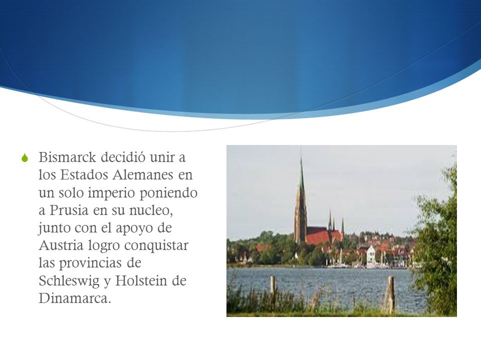 Bismarck decidió unir a los Estados Alemanes en un solo imperio poniendo a Prusia en su nucleo, junto con el apoyo de Austria logro conquistar las provincias de Schleswig y Holstein de Dinamarca.