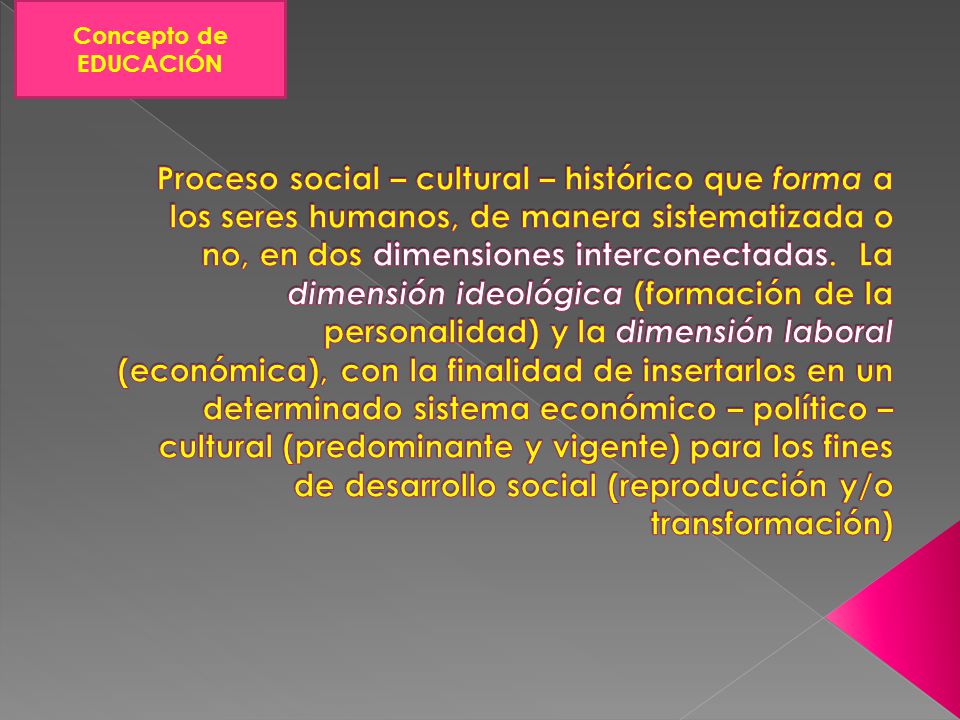 Proceso social – cultural – histórico que forma a los seres humanos, de manera sistematizada o no, en dos dimensiones interconectadas. La dimensión ideológica (formación de la personalidad) y la dimensión laboral (económica), con la finalidad de insertarlos en un determinado sistema económico – político – cultural (predominante y vigente) para los fines de desarrollo social (reproducción y/o transformación)