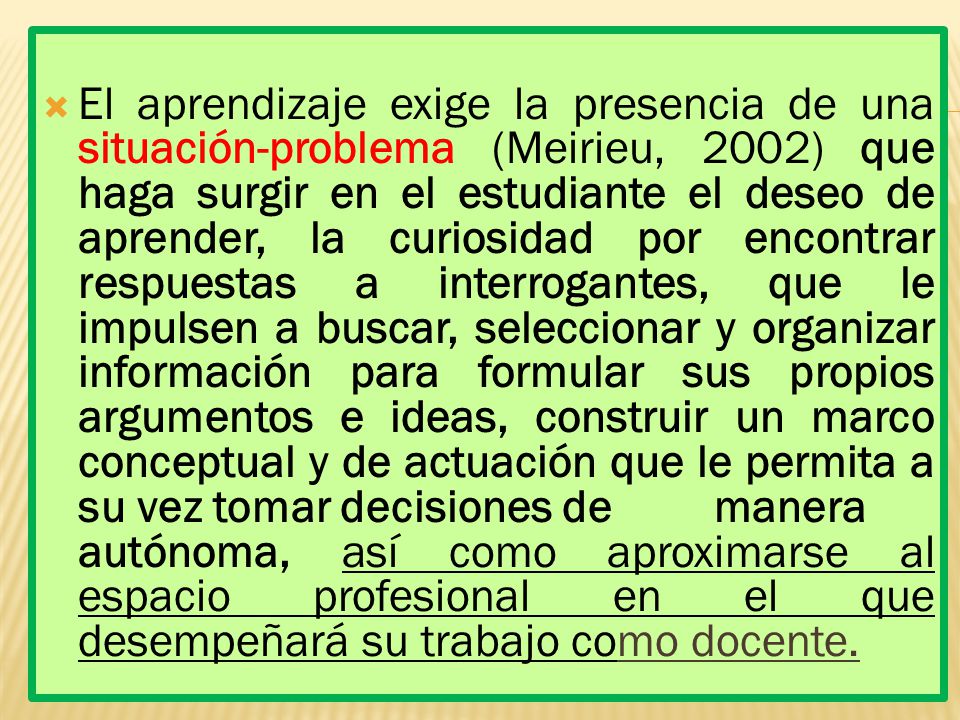 El aprendizaje exige la presencia de una situación-problema (Meirieu, 2002) que haga surgir en el estudiante el deseo de aprender, la curiosidad por encontrar respuestas a interrogantes, que le impulsen a buscar, seleccionar y organizar información para formular sus propios argumentos e ideas, construir un marco conceptual y de actuación que le permita a su vez tomar decisiones de manera autónoma, así como aproximarse al espacio profesional en el que desempeñará su trabajo como docente.