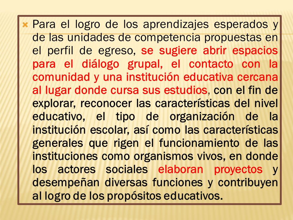Para el logro de los aprendizajes esperados y de las unidades de competencia propuestas en el perfil de egreso, se sugiere abrir espacios para el diálogo grupal, el contacto con la comunidad y una institución educativa cercana al lugar donde cursa sus estudios, con el fin de explorar, reconocer las características del nivel educativo, el tipo de organización de la institución escolar, así como las características generales que rigen el funcionamiento de las instituciones como organismos vivos, en donde los actores sociales elaboran proyectos y desempeñan diversas funciones y contribuyen al logro de los propósitos educativos.