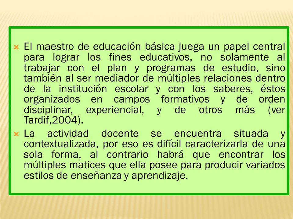 El maestro de educación básica juega un papel central para lograr los fines educativos, no solamente al trabajar con el plan y programas de estudio, sino también al ser mediador de múltiples relaciones dentro de la institución escolar y con los saberes, éstos organizados en campos formativos y de orden disciplinar, experiencial, y de otros más (ver Tardif,2004).