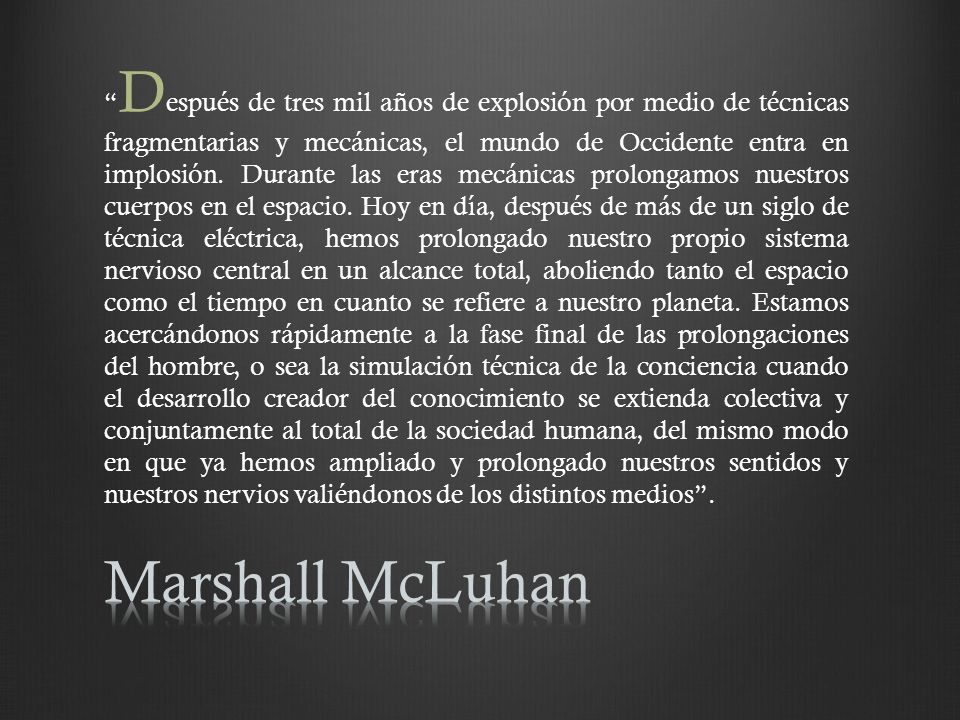 Después de tres mil años de explosión por medio de técnicas fragmentarias y mecánicas, el mundo de Occidente entra en implosión. Durante las eras mecánicas prolongamos nuestros cuerpos en el espacio. Hoy en día, después de más de un siglo de técnica eléctrica, hemos prolongado nuestro propio sistema nervioso central en un alcance total, aboliendo tanto el espacio como el tiempo en cuanto se refiere a nuestro planeta. Estamos acercándonos rápidamente a la fase final de las prolongaciones del hombre, o sea la simulación técnica de la conciencia cuando el desarrollo creador del conocimiento se extienda colectiva y conjuntamente al total de la sociedad humana, del mismo modo en que ya hemos ampliado y prolongado nuestros sentidos y nuestros nervios valiéndonos de los distintos medios .
