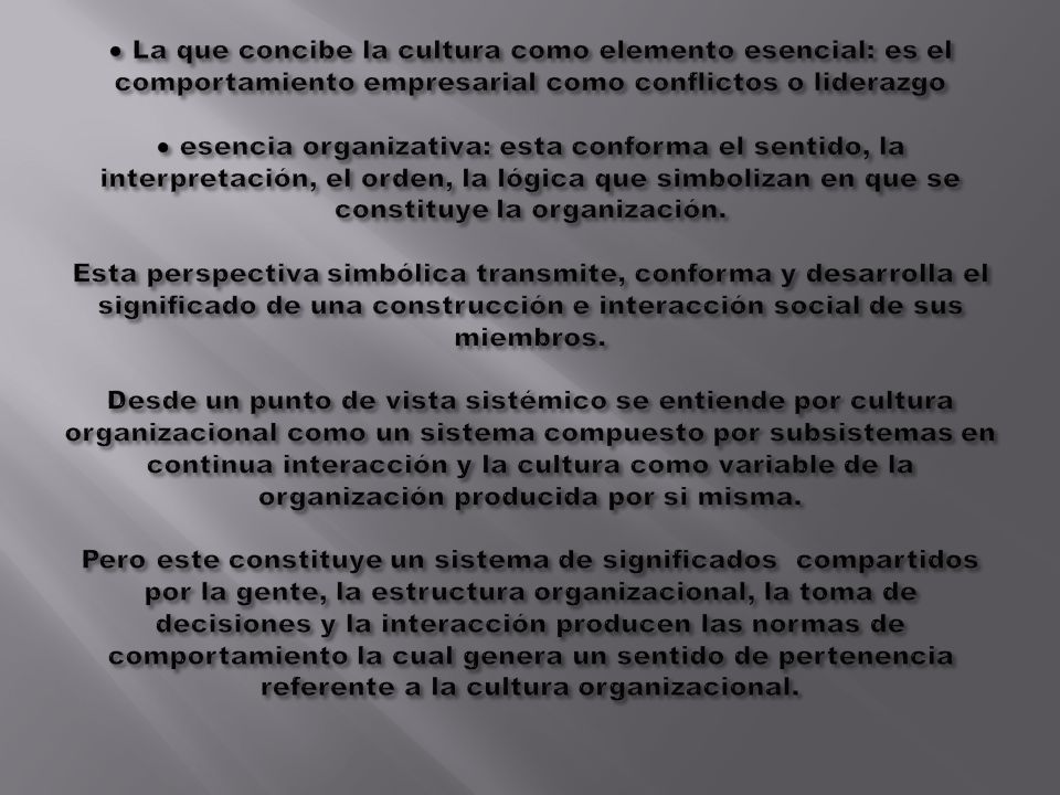 ● La que concibe la cultura como elemento esencial: es el comportamiento empresarial como conflictos o liderazgo ● esencia organizativa: esta conforma el sentido, la interpretación, el orden, la lógica que simbolizan en que se constituye la organización.