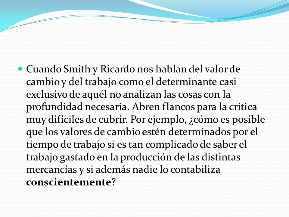 Cuando Smith y Ricardo nos hablan del valor de cambio y del trabajo como el determinante casi exclusivo de aquél no analizan las cosas con la profundidad necesaria.