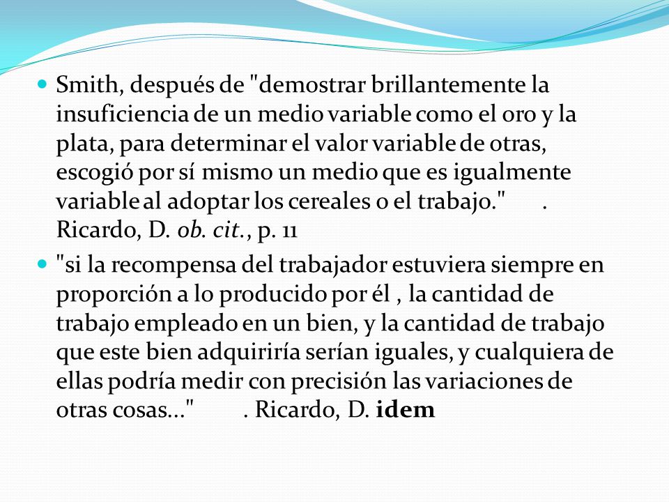 Smith, después de demostrar brillantemente la insuficiencia de un medio variable como el oro y la plata, para determinar el valor variable de otras, escogió por sí mismo un medio que es igualmente variable al adoptar los cereales o el trabajo. . Ricardo, D. ob. cit., p. 11