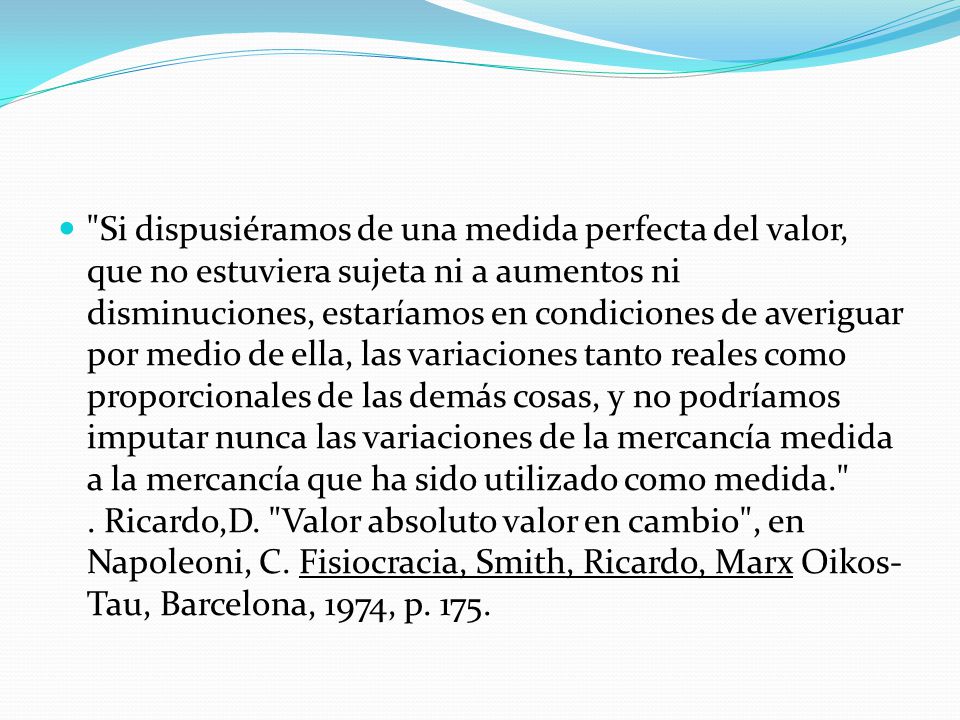 Si dispusiéramos de una medida perfecta del valor, que no estuviera sujeta ni a aumentos ni disminuciones, estaríamos en condiciones de averiguar por medio de ella, las variaciones tanto reales como proporcionales de las demás cosas, y no podríamos imputar nunca las variaciones de la mercancía medida a la mercancía que ha sido utilizado como medida. .