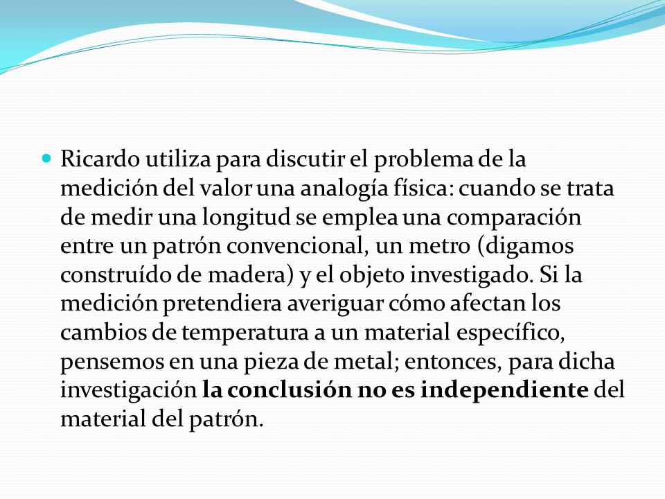 Ricardo utiliza para discutir el problema de la medición del valor una analogía física: cuando se trata de medir una longitud se emplea una comparación entre un patrón convencional, un metro (digamos construído de madera) y el objeto investigado.