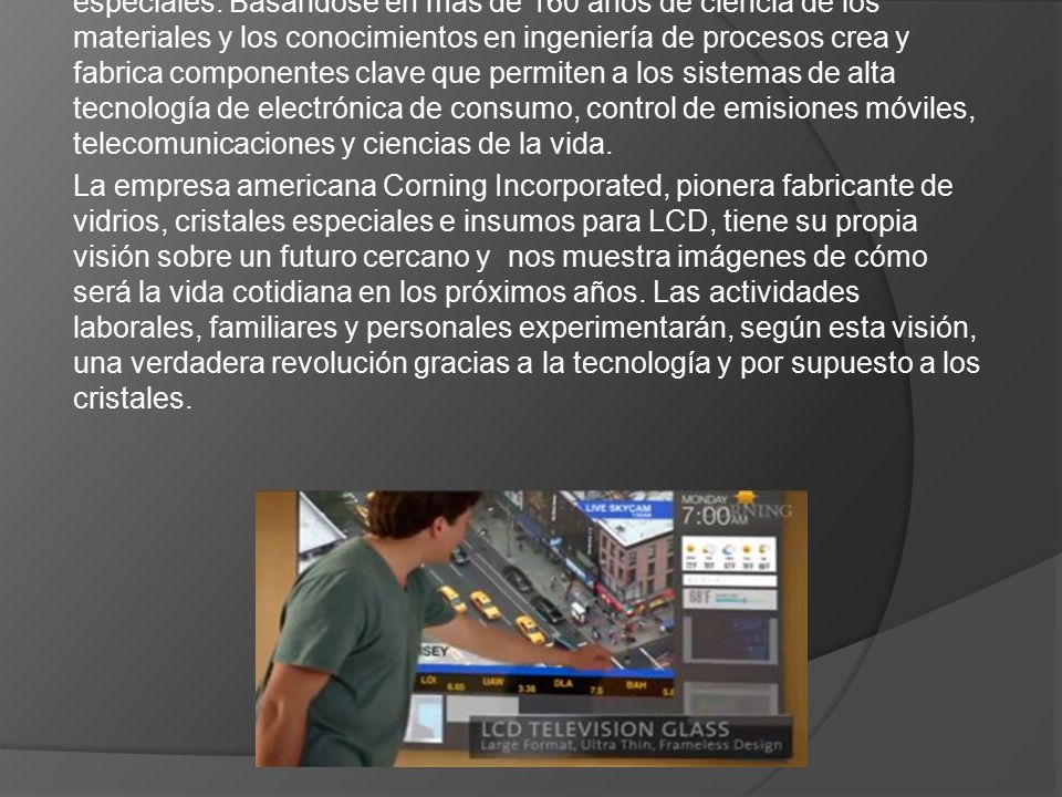 Corning Incorporated es el líder mundial en vidrios y cerámicas especiales. Basándose en más de 160 años de ciencia de los materiales y los conocimientos en ingeniería de procesos crea y fabrica componentes clave que permiten a los sistemas de alta tecnología de electrónica de consumo, control de emisiones móviles, telecomunicaciones y ciencias de la vida.