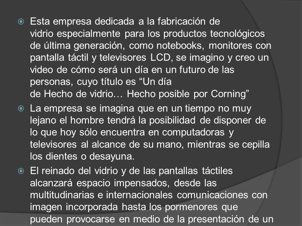 Esta empresa dedicada a la fabricación de vidrio especialmente para los productos tecnológicos de última generación, como notebooks, monitores con pantalla táctil y televisores LCD, se imagino y creo un video de cómo será un día en un futuro de las personas, cuyo título es Un día de Hecho de vidrio… Hecho posible por Corning