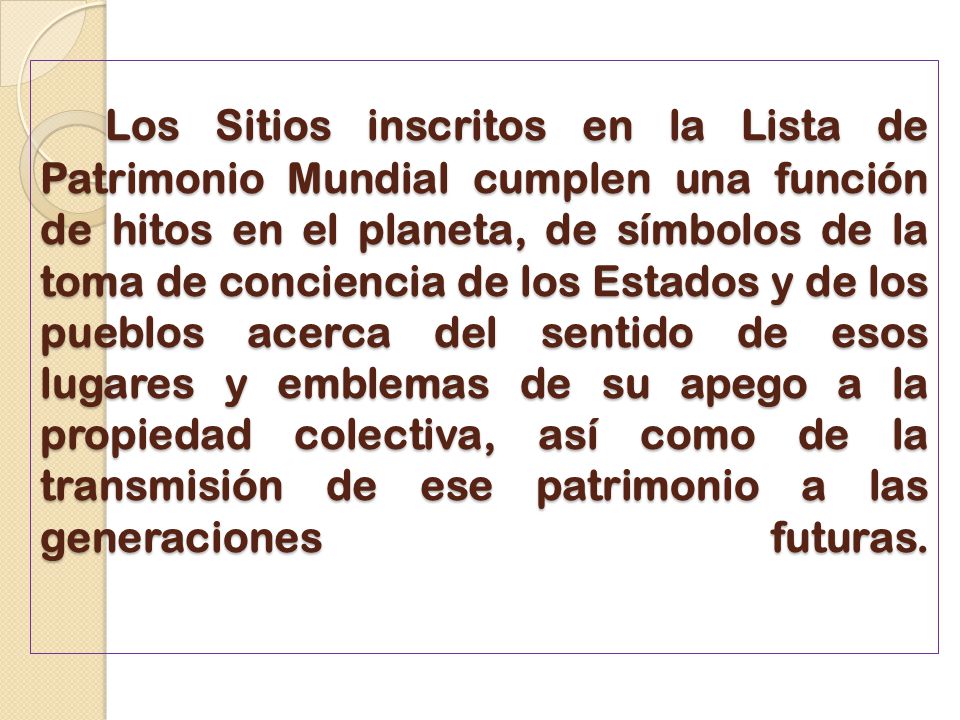Los Sitios inscritos en la Lista de Patrimonio Mundial cumplen una función de hitos en el planeta, de símbolos de la toma de conciencia de los Estados y de los pueblos acerca del sentido de esos lugares y emblemas de su apego a la propiedad colectiva, así como de la transmisión de ese patrimonio a las generaciones futuras.