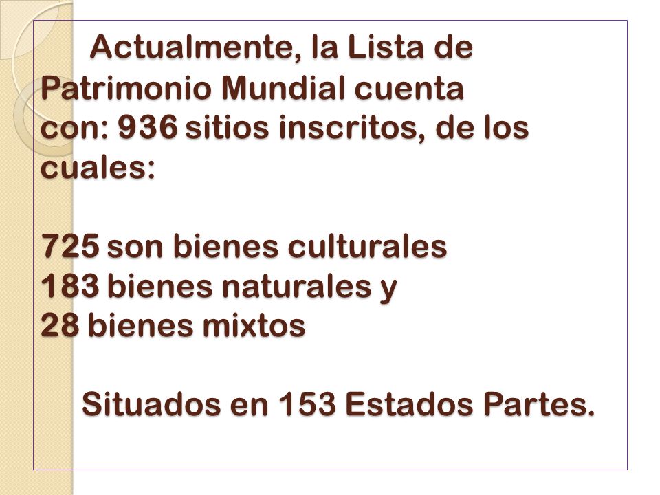 Actualmente, la Lista de Patrimonio Mundial cuenta con: 936 sitios inscritos, de los cuales: 725 son bienes culturales 183 bienes naturales y 28 bienes mixtos Situados en 153 Estados Partes.