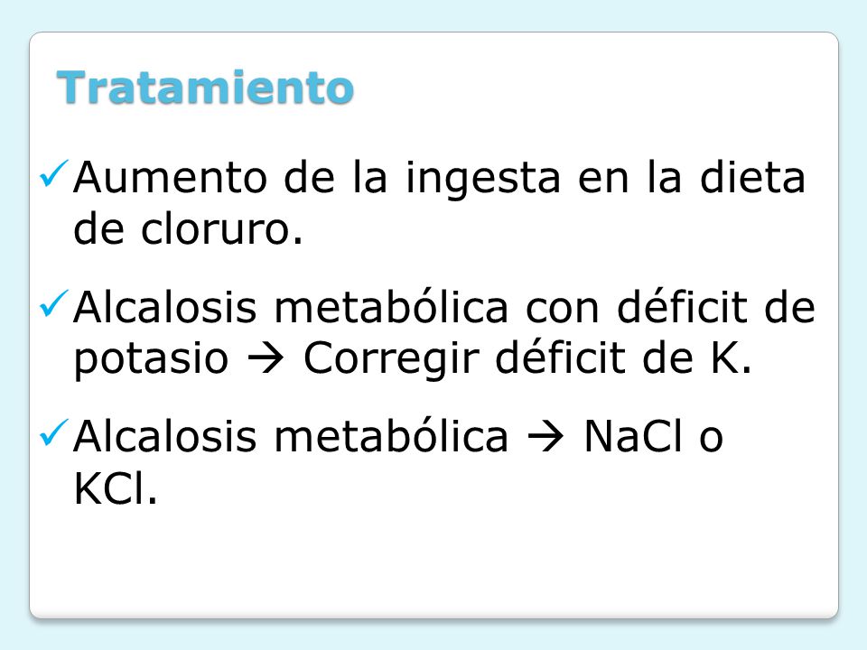 Tratamiento Aumento de la ingesta en la dieta de cloruro. Alcalosis metabólica con déficit de potasio  Corregir déficit de K.