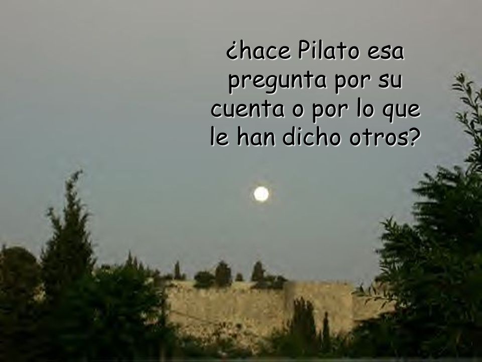 ¿hace Pilato esa pregunta por su cuenta o por lo que le han dicho otros