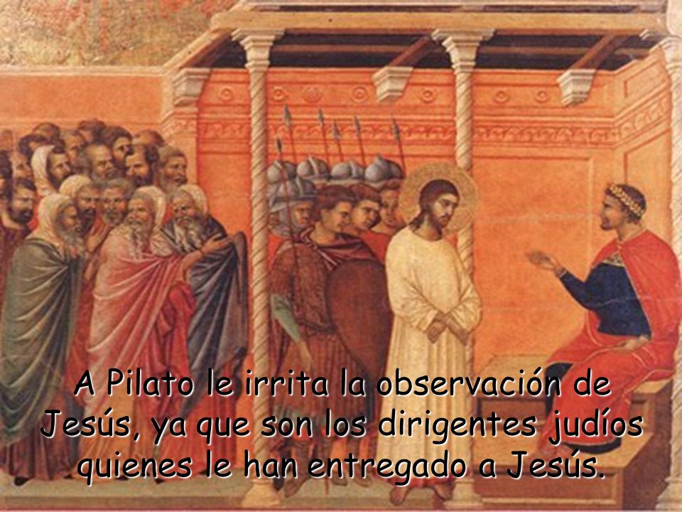 A Pilato le irrita la observación de Jesús, ya que son los dirigentes judíos quienes le han entregado a Jesús.