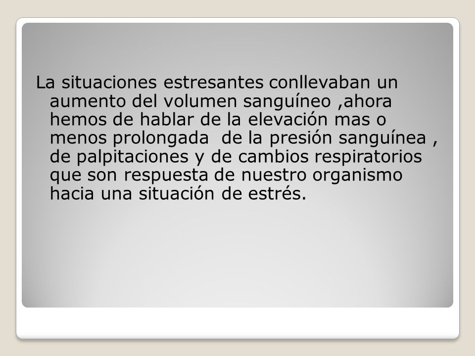 La situaciones estresantes conllevaban un aumento del volumen sanguíneo ,ahora hemos de hablar de la elevación mas o menos prolongada de la presión sanguínea , de palpitaciones y de cambios respiratorios que son respuesta de nuestro organismo hacia una situación de estrés.
