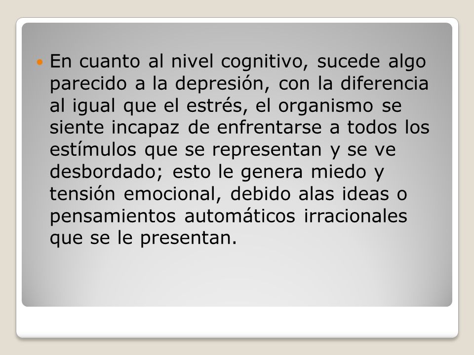 En cuanto al nivel cognitivo, sucede algo parecido a la depresión, con la diferencia al igual que el estrés, el organismo se siente incapaz de enfrentarse a todos los estímulos que se representan y se ve desbordado; esto le genera miedo y tensión emocional, debido alas ideas o pensamientos automáticos irracionales que se le presentan.
