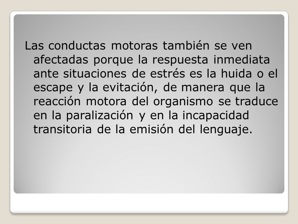 Las conductas motoras también se ven afectadas porque la respuesta inmediata ante situaciones de estrés es la huida o el escape y la evitación, de manera que la reacción motora del organismo se traduce en la paralización y en la incapacidad transitoria de la emisión del lenguaje.
