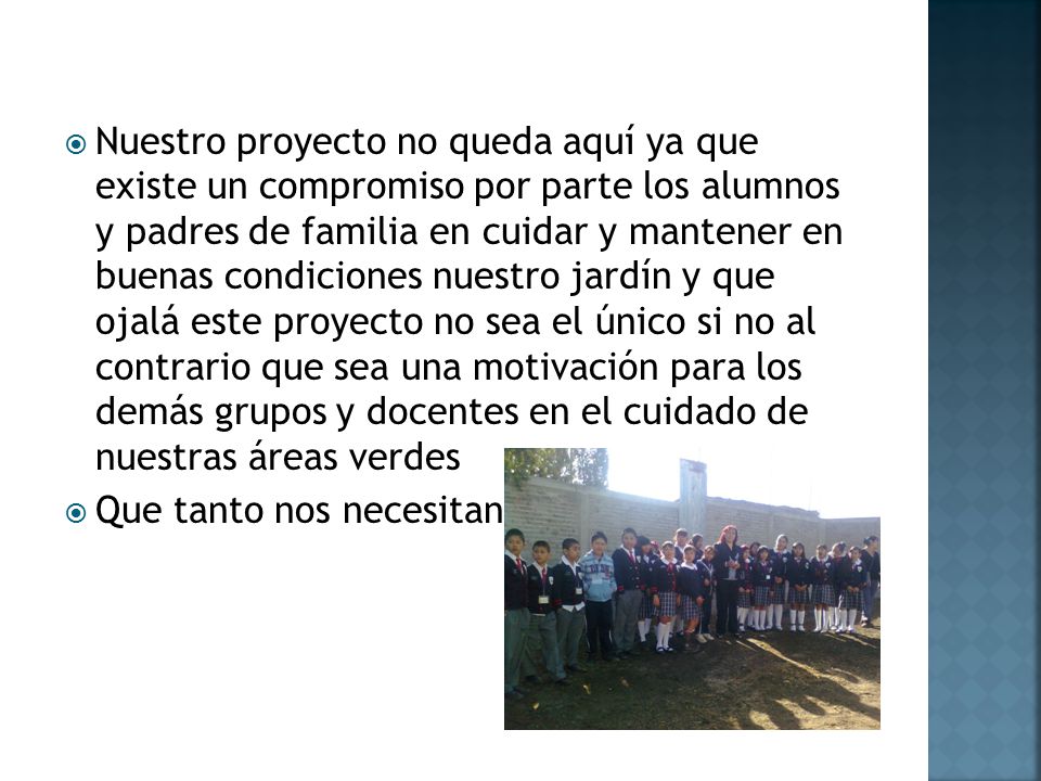 Nuestro proyecto no queda aquí ya que existe un compromiso por parte los alumnos y padres de familia en cuidar y mantener en buenas condiciones nuestro jardín y que ojalá este proyecto no sea el único si no al contrario que sea una motivación para los demás grupos y docentes en el cuidado de nuestras áreas verdes