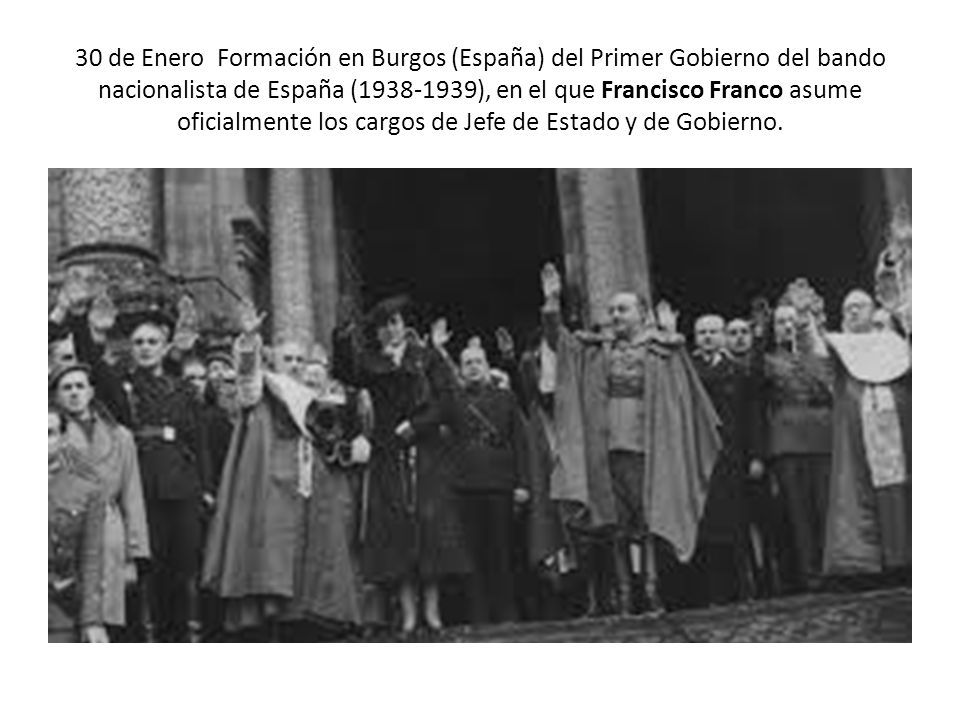 30 de Enero Formación en Burgos (España) del Primer Gobierno del bando nacionalista de España ( ), en el que Francisco Franco asume oficialmente los cargos de Jefe de Estado y de Gobierno.