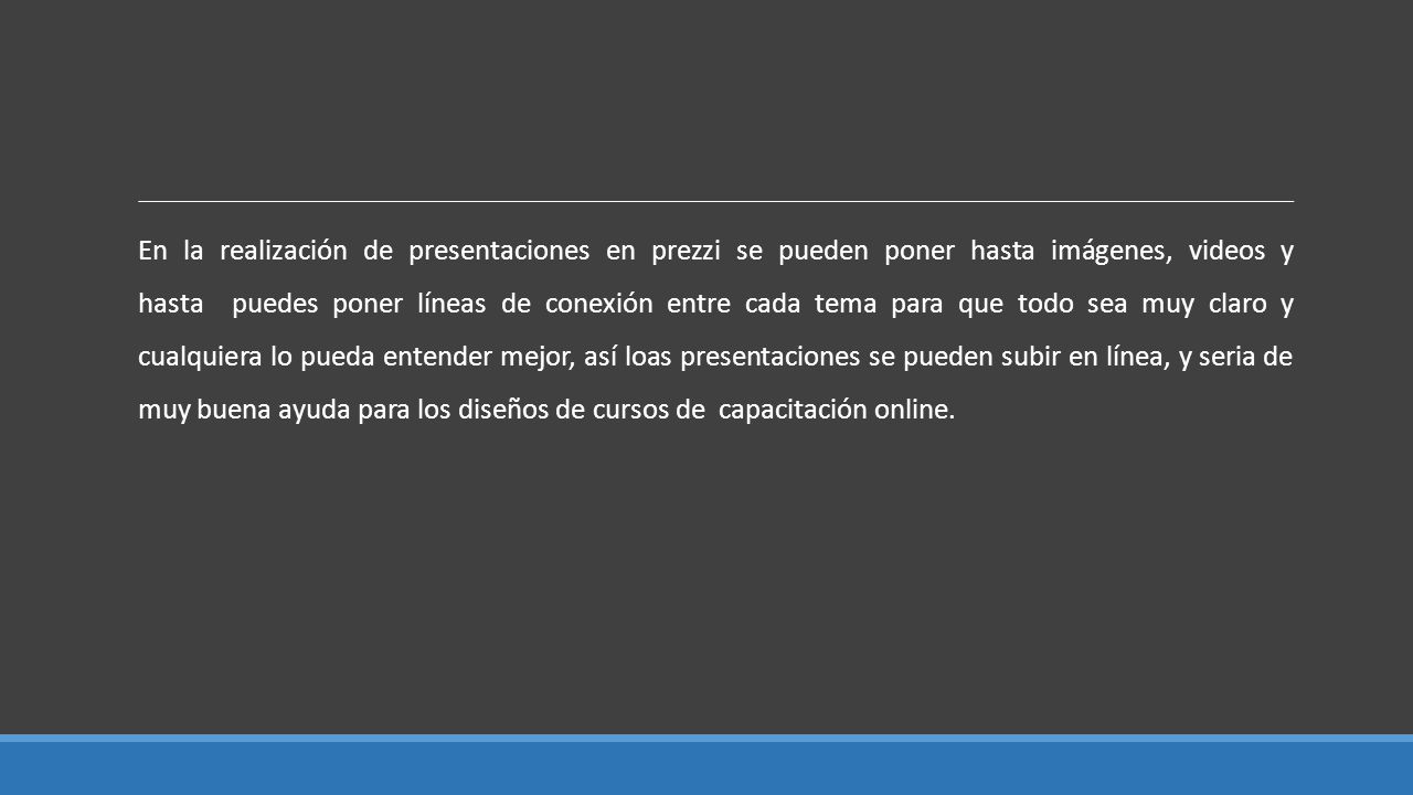 En la realización de presentaciones en prezzi se pueden poner hasta imágenes, videos y hasta puedes poner líneas de conexión entre cada tema para que todo sea muy claro y cualquiera lo pueda entender mejor, así loas presentaciones se pueden subir en línea, y seria de muy buena ayuda para los diseños de cursos de capacitación online.