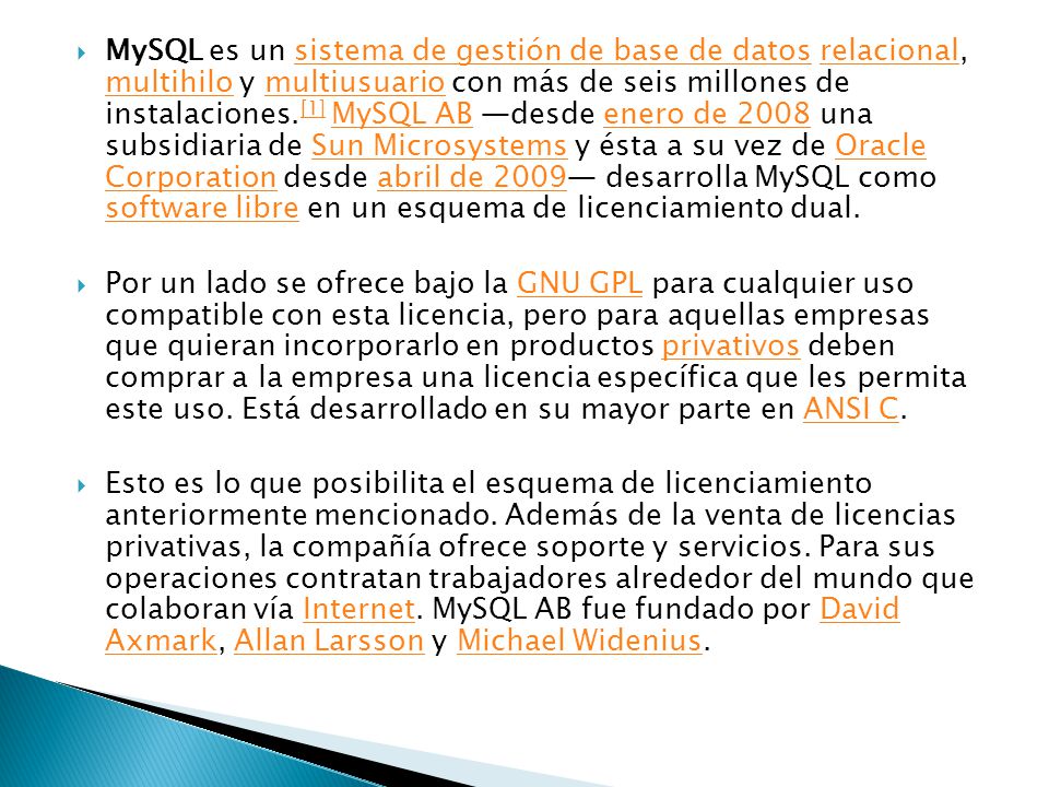 MySQL es un sistema de gestión de base de datos relacional, multihilo y multiusuario con más de seis millones de instalaciones.[1] MySQL AB —desde enero de 2008 una subsidiaria de Sun Microsystems y ésta a su vez de Oracle Corporation desde abril de 2009— desarrolla MySQL como software libre en un esquema de licenciamiento dual.
