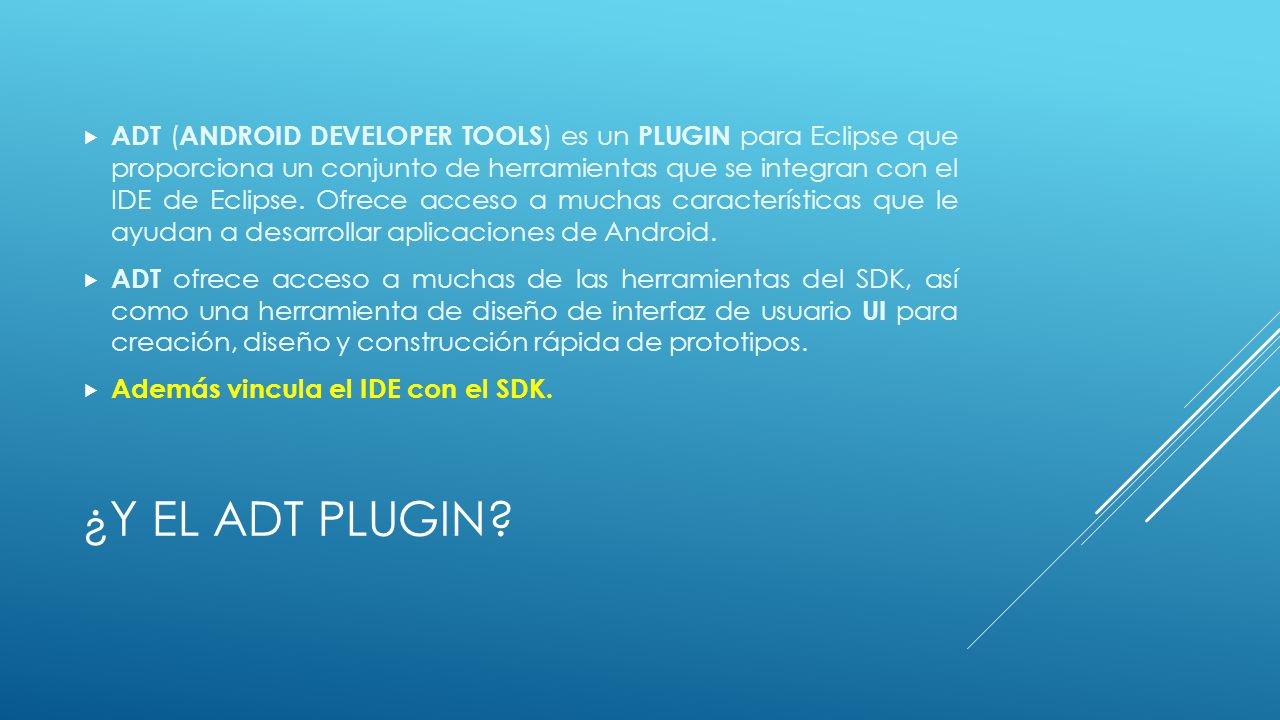 ADT (ANDROID DEVELOPER TOOLS) es un PLUGIN para Eclipse que proporciona un conjunto de herramientas que se integran con el IDE de Eclipse. Ofrece acceso a muchas características que le ayudan a desarrollar aplicaciones de Android.