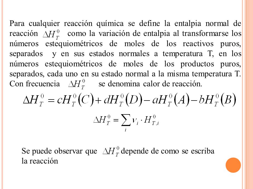 Para cualquier reacción química se define la entalpia normal de reacción como la variación de entalpia al transformarse los números estequiométricos de moles de los reactivos puros, separados y en sus estados normales a temperatura T, en los números estequiométricos de moles de los productos puros, separados, cada uno en su estado normal a la misma temperatura T. Con frecuencia se denomina calor de reacción.