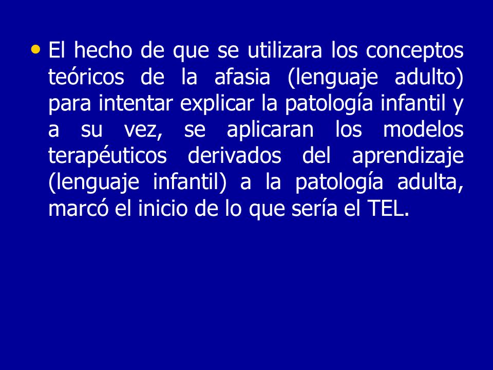 El hecho de que se utilizara los conceptos teóricos de la afasia (lenguaje adulto) para intentar explicar la patología infantil y a su vez, se aplicaran los modelos terapéuticos derivados del aprendizaje (lenguaje infantil) a la patología adulta, marcó el inicio de lo que sería el TEL.