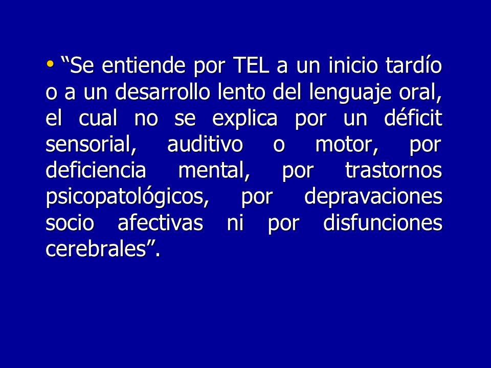 Se entiende por TEL a un inicio tardío o a un desarrollo lento del lenguaje oral, el cual no se explica por un déficit sensorial, auditivo o motor, por deficiencia mental, por trastornos psicopatológicos, por depravaciones socio afectivas ni por disfunciones cerebrales .
