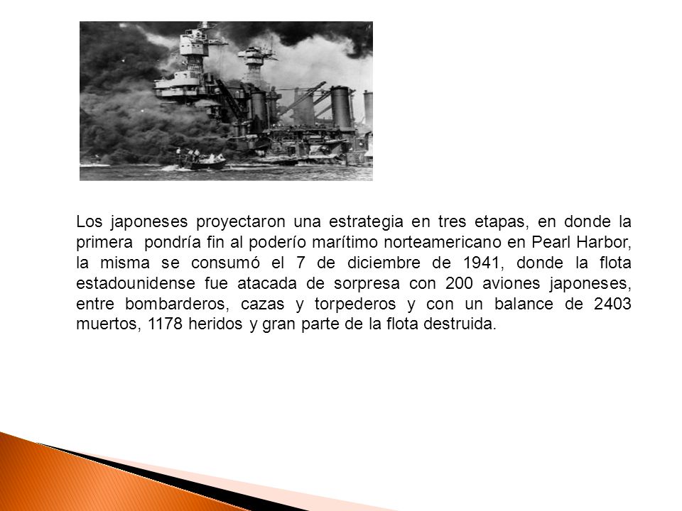 Los japoneses proyectaron una estrategia en tres etapas, en donde la primera pondría fin al poderío marítimo norteamericano en Pearl Harbor, la misma se consumó el 7 de diciembre de 1941, donde la flota estadounidense fue atacada de sorpresa con 200 aviones japoneses, entre bombarderos, cazas y torpederos y con un balance de 2403 muertos, 1178 heridos y gran parte de la flota destruida.