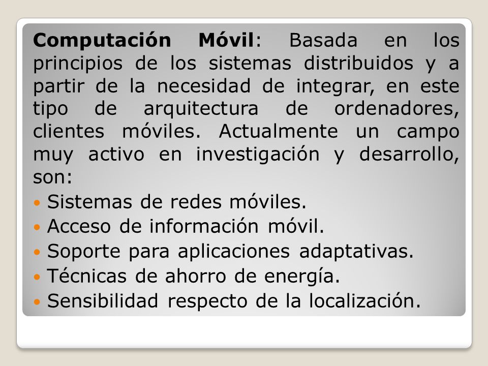 Computación Móvil: Basada en los principios de los sistemas distribuidos y a partir de la necesidad de integrar, en este tipo de arquitectura de ordenadores, clientes móviles. Actualmente un campo muy activo en investigación y desarrollo, son: