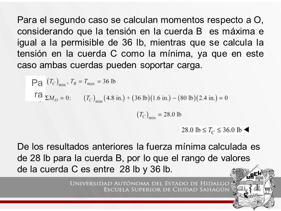 Para el segundo caso se calculan momentos respecto a O, considerando que la tensión en la cuerda B es máxima e igual a la permisible de 36 lb, mientras que se calcula la tensión en la cuerda C como la mínima, ya que en este caso ambas cuerdas pueden soportar carga.