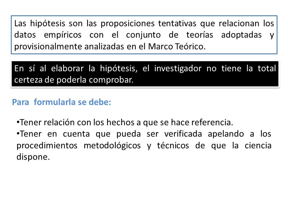 Las hipótesis son las proposiciones tentativas que relacionan los datos empíricos con el conjunto de teorías adoptadas y provisionalmente analizadas en el Marco Teórico.