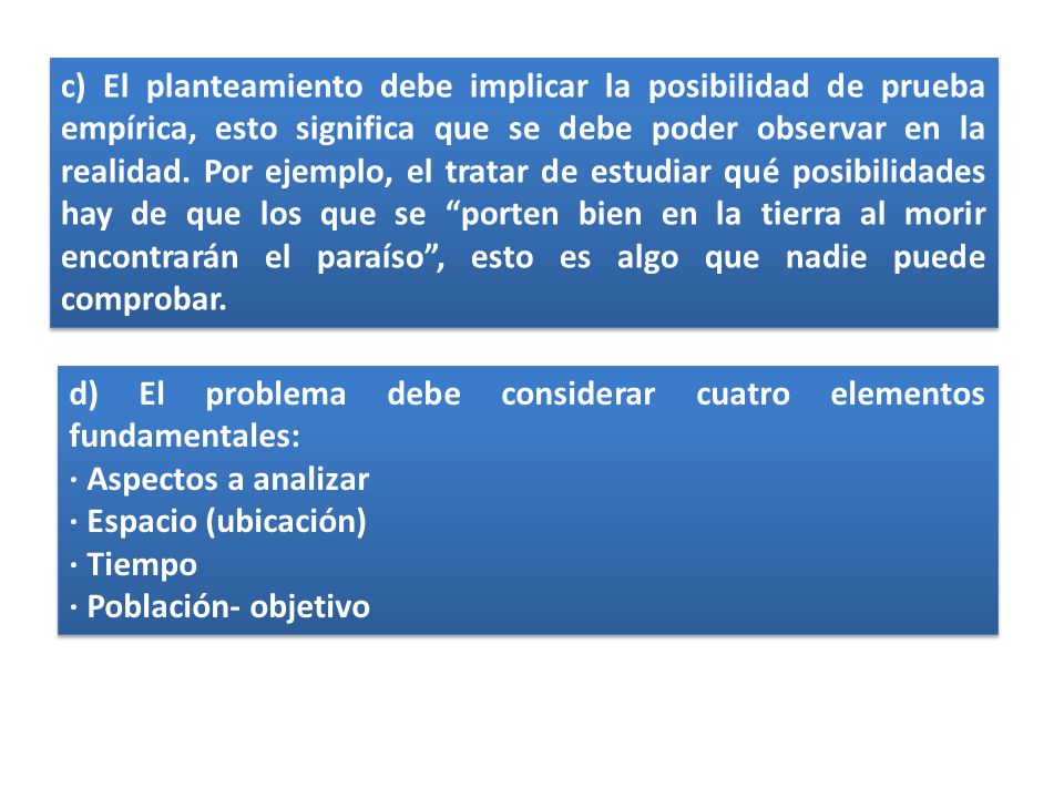 c) El planteamiento debe implicar la posibilidad de prueba empírica, esto significa que se debe poder observar en la realidad. Por ejemplo, el tratar de estudiar qué posibilidades hay de que los que se porten bien en la tierra al morir encontrarán el paraíso , esto es algo que nadie puede comprobar.