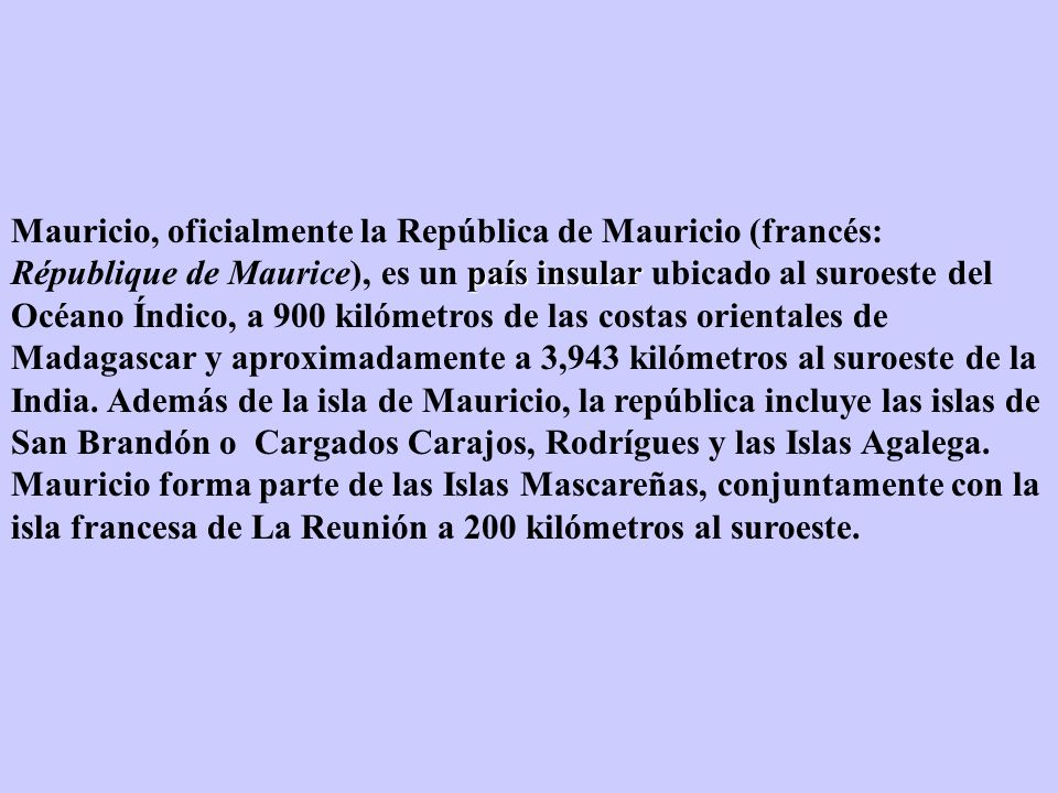 Mauricio, oficialmente la República de Mauricio (francés: République de Maurice), es un país insular ubicado al suroeste del Océano Índico, a 900 kilómetros de las costas orientales de Madagascar y aproximadamente a 3,943 kilómetros al suroeste de la India.