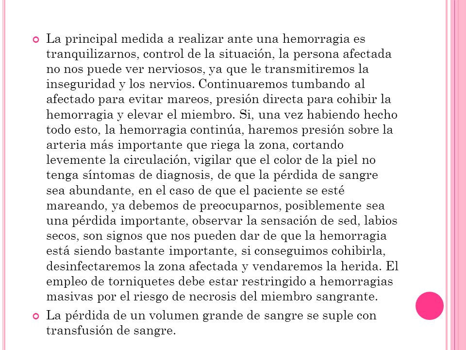 La principal medida a realizar ante una hemorragia es tranquilizarnos, control de la situación, la persona afectada no nos puede ver nerviosos, ya que le transmitiremos la inseguridad y los nervios. Continuaremos tumbando al afectado para evitar mareos, presión directa para cohibir la hemorragia y elevar el miembro. Si, una vez habiendo hecho todo esto, la hemorragia continúa, haremos presión sobre la arteria más importante que riega la zona, cortando levemente la circulación, vigilar que el color de la piel no tenga síntomas de diagnosis, de que la pérdida de sangre sea abundante, en el caso de que el paciente se esté mareando, ya debemos de preocuparnos, posiblemente sea una pérdida importante, observar la sensación de sed, labios secos, son signos que nos pueden dar de que la hemorragia está siendo bastante importante, si conseguimos cohibirla, desinfectaremos la zona afectada y vendaremos la herida. El empleo de torniquetes debe estar restringido a hemorragias masivas por el riesgo de necrosis del miembro sangrante.