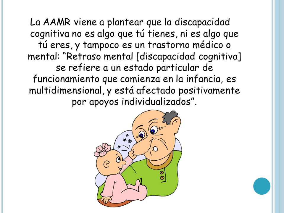 La AAMR viene a plantear que la discapacidad cognitiva no es algo que tú tienes, ni es algo que tú eres, y tampoco es un trastorno médico o mental: Retraso mental [discapacidad cognitiva] se refiere a un estado particular de funcionamiento que comienza en la infancia, es multidimensional, y está afectado positivamente por apoyos individualizados .