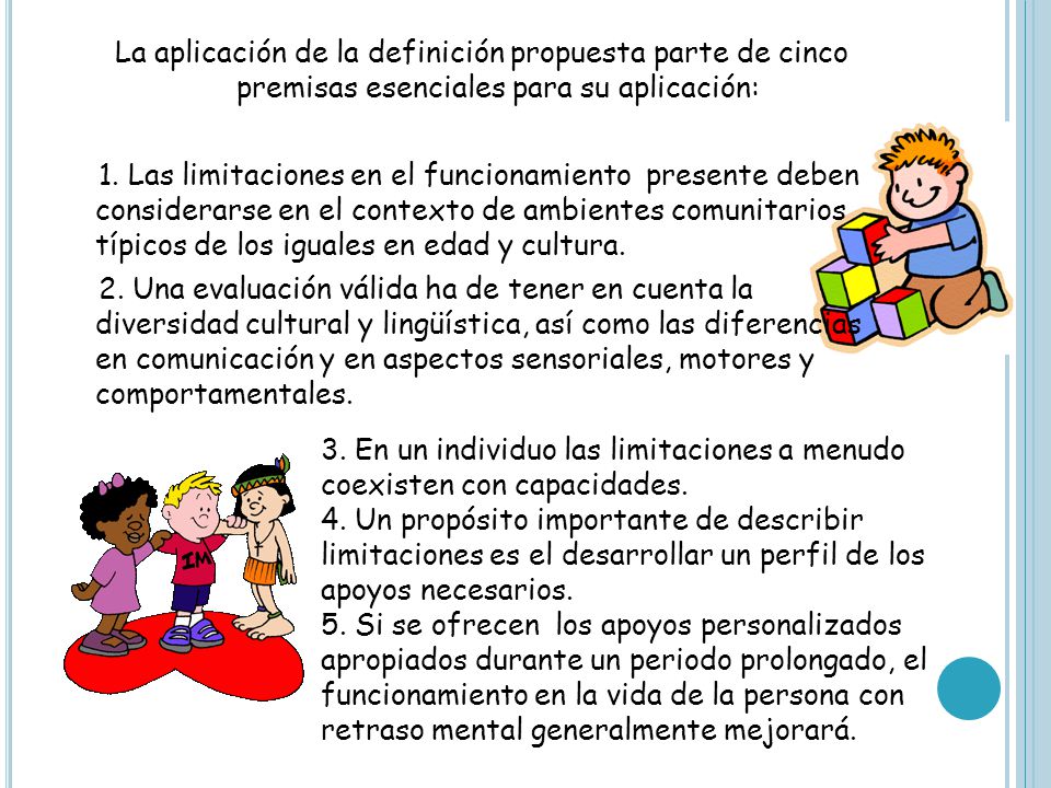 La aplicación de la definición propuesta parte de cinco premisas esenciales para su aplicación: 1. Las limitaciones en el funcionamiento presente deben considerarse en el contexto de ambientes comunitarios típicos de los iguales en edad y cultura. 2. Una evaluación válida ha de tener en cuenta la diversidad cultural y lingüística, así como las diferencias en comunicación y en aspectos sensoriales, motores y comportamentales.