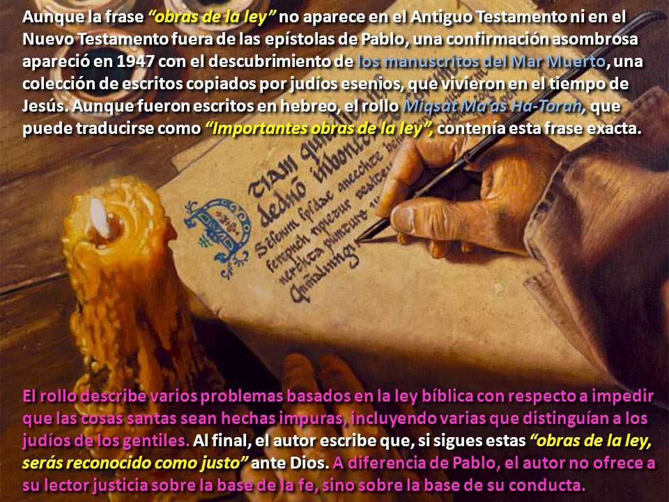 Aunque la frase obras de la ley no aparece en el Antiguo Testamento ni en el Nuevo Testamento fuera de las epístolas de Pablo, una confirmación asombrosa apareció en 1947 con el descubrimiento de los manuscritos del Mar Muerto, una colección de escritos copiados por judíos esenios, que vivieron en el tiempo de Jesús. Aunque fueron escritos en hebreo, el rollo Miqsat Ma’as Ha-Torah, que puede traducirse como Importantes obras de la ley , contenía esta frase exacta.