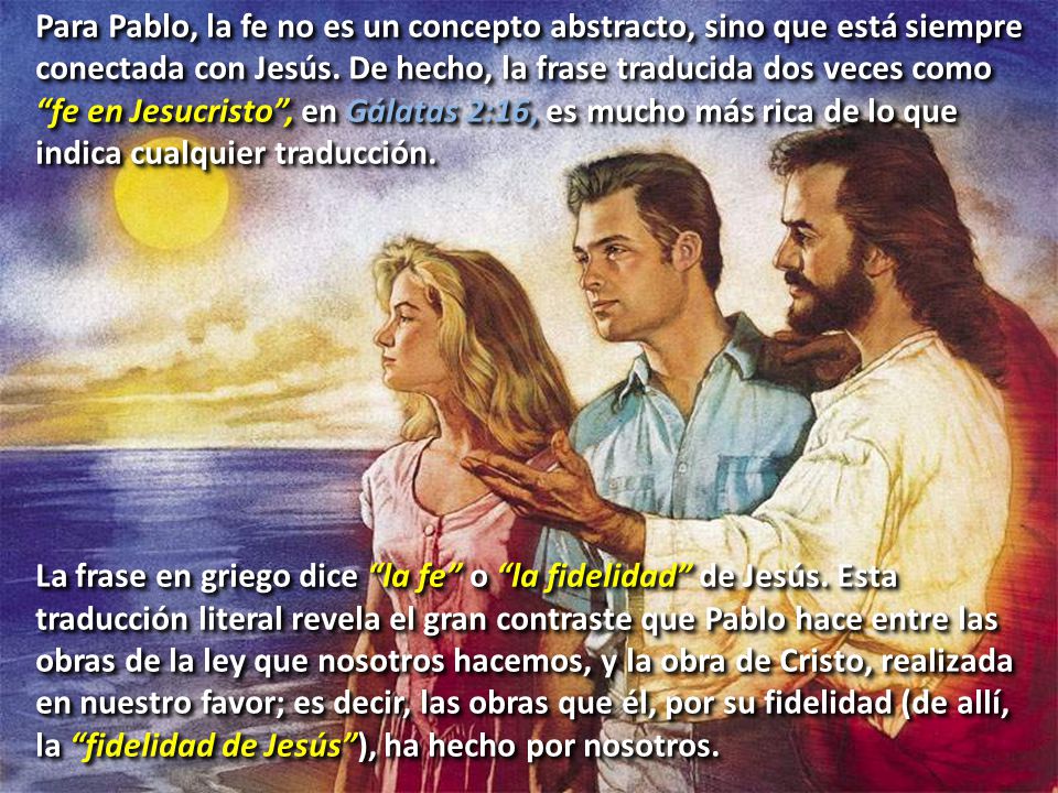 Para Pablo, la fe no es un concepto abstracto, sino que está siempre conectada con Jesús. De hecho, la frase traducida dos veces como fe en Jesucristo , en Gálatas 2:16, es mucho más rica de lo que indica cualquier traducción.
