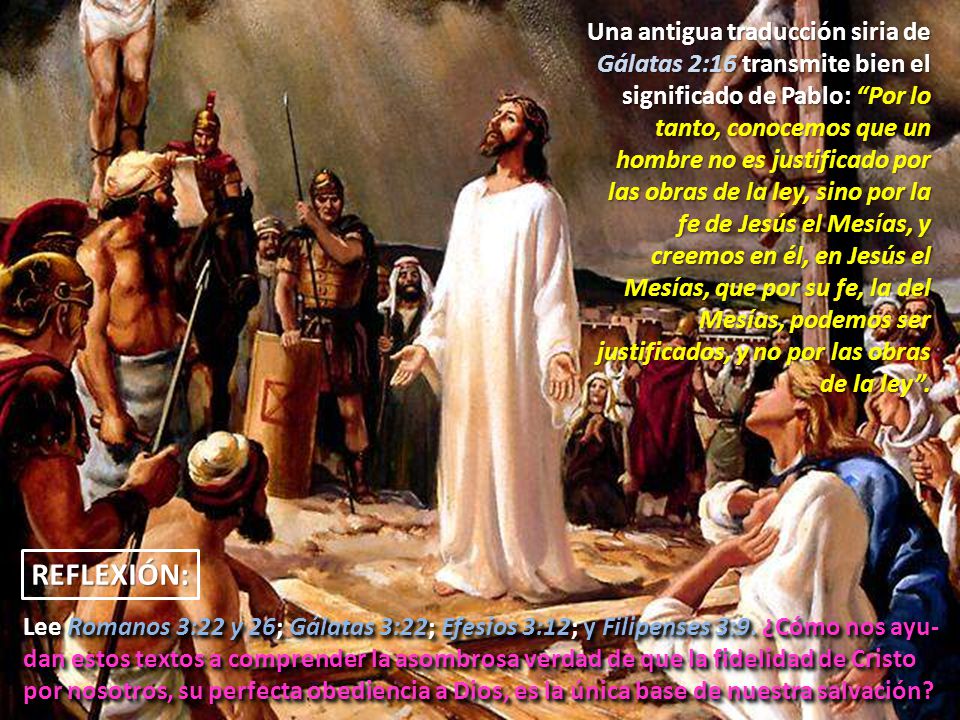 Una antigua traducción siria de Gálatas 2:16 transmite bien el significado de Pablo: Por lo tanto, conocemos que un hombre no es justificado por las obras de la ley, sino por la fe de Jesús el Mesías, y creemos en él, en Jesús el Mesías, que por su fe, la del Mesías, podemos ser justificados, y no por las obras de la ley .