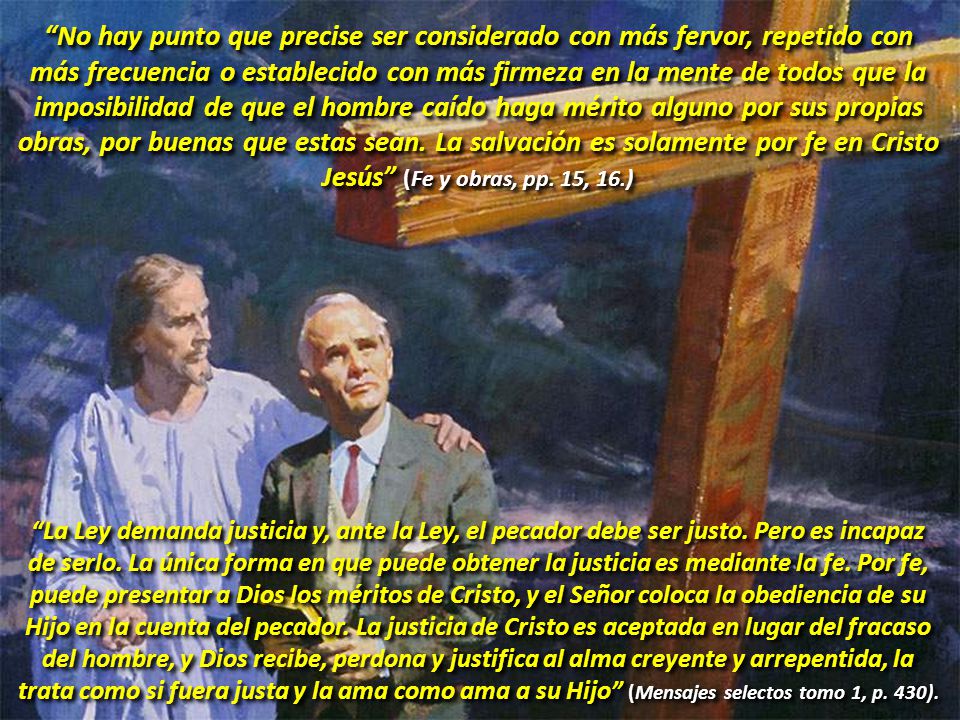 No hay punto que precise ser considerado con más fervor, repetido con más frecuencia o establecido con más firmeza en la mente de todos que la imposibilidad de que el hombre caído haga mérito alguno por sus propias obras, por buenas que estas sean. La salvación es solamente por fe en Cristo Jesús (Fe y obras, pp. 15, 16.)